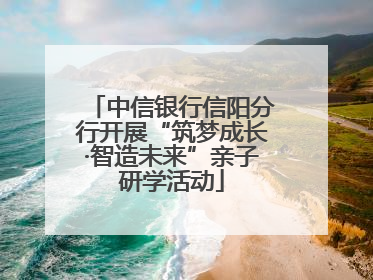 中信银行信阳分行开展“筑梦成长·智造未来”亲子研学活动
