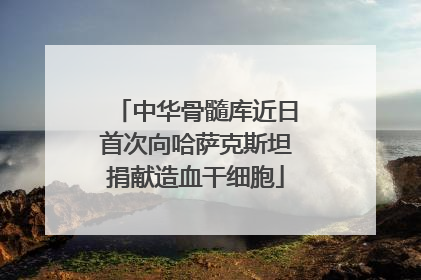 中华骨髓库近日首次向哈萨克斯坦捐献造血干细胞