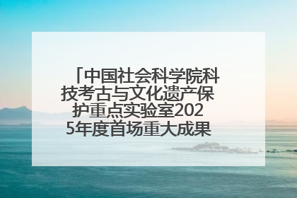 中国社会科学院科技考古与文化遗产保护重点实验室2025年度首场重大成果发布会在京举行