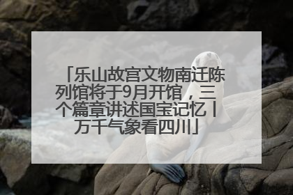 乐山故宫文物南迁陈列馆将于9月开馆，三个篇章讲述国宝记忆丨万千气象看四川