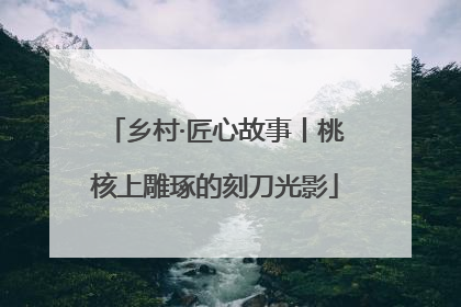 乡村·匠心故事丨桃核上雕琢的刻刀光影