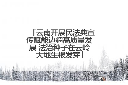 云南开展民法典宣传赋能边疆高质量发展 法治种子在云岭大地生根发芽