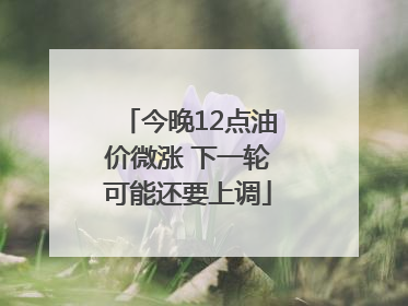 今晚12点油价微涨 下一轮可能还要上调