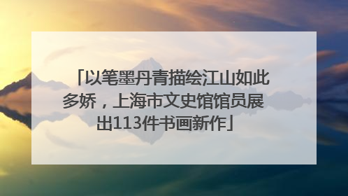 以笔墨丹青描绘江山如此多娇，上海市文史馆馆员展出113件书画新作