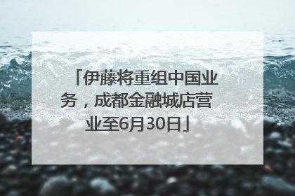 伊藤将重组中国业务，成都金融城店营业至6月30日