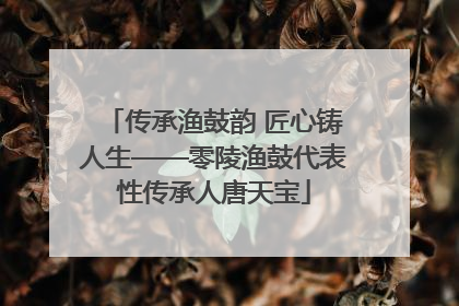 传承渔鼓韵 匠心铸人生——零陵渔鼓代表性传承人唐天宝