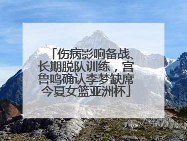 伤病影响备战、长期脱队训练，宫鲁鸣确认李梦缺席今夏女篮亚洲杯
