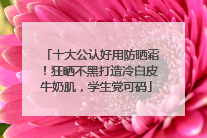 十大公认好用防晒霜！狂晒不黑打造冷白皮牛奶肌，学生党可码