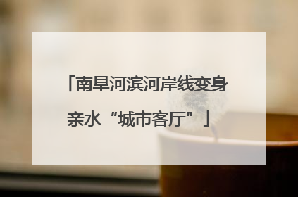 南旱河滨河岸线变身亲水“城市客厅”