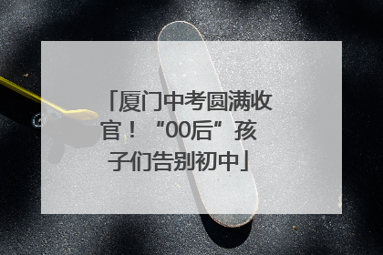 厦门中考圆满收官！“00后”孩子们告别初中