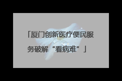 厦门创新医疗便民服务破解“看病难”
