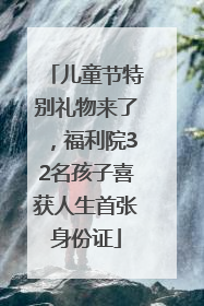 儿童节特别礼物来了，福利院32名孩子喜获人生首张身份证