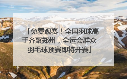 免费观赛！全国羽球高手齐聚郑州，全运会群众羽毛球预赛即将开赛