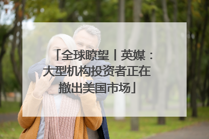 全球瞭望丨英媒：大型机构投资者正在撤出美国市场