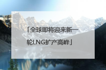 全球即将迎来新一轮LNG扩产高峰