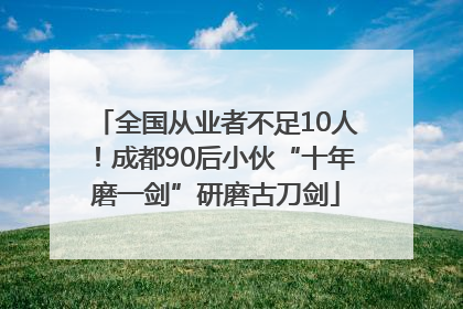 全国从业者不足10人！成都90后小伙“十年磨一剑”研磨古刀剑