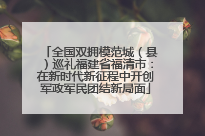 全国双拥模范城（县）巡礼福建省福清市：在新时代新征程中开创军政军民团结新局面