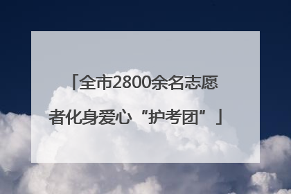 全市2800余名志愿者化身爱心“护考团”