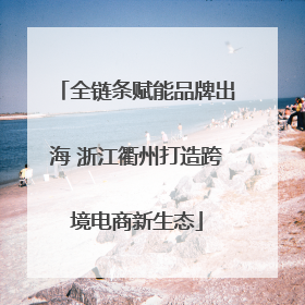 全链条赋能品牌出海 浙江衢州打造跨境电商新生态
