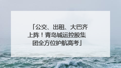 公交、出租、大巴齐上阵！青岛城运控股集团全方位护航高考