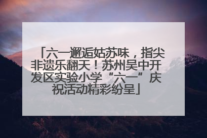 六一邂逅姑苏味，指尖非遗乐翻天！苏州吴中开发区实验小学“六一”庆祝活动精彩纷呈
