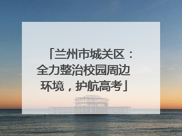 兰州市城关区：全力整治校园周边环境，护航高考