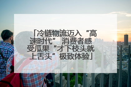 冷链物流迈入“高速时代” 消费者感受瓜果“才下枝头就上舌头”极致体验