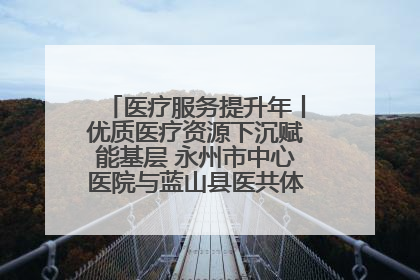 医疗服务提升年丨优质医疗资源下沉赋能基层 永州市中心医院与蓝山县医共体总院共筑健康屏障