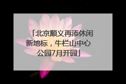 北京顺义再添休闲新地标，牛栏山中心公园7月开园
