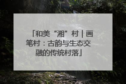 和美“湘”村｜画笔村：古韵与生态交融的传统村落