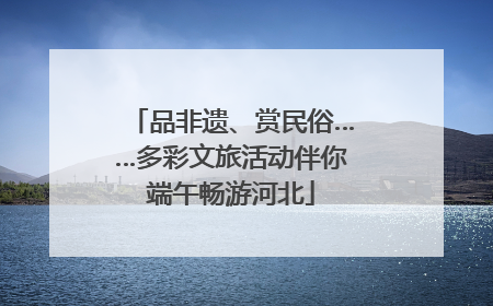 品非遗、赏民俗……多彩文旅活动伴你端午畅游河北