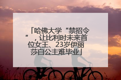 哈佛大学“禁招令”，让比利时未来首位女王、23岁伊丽莎白公主难毕业