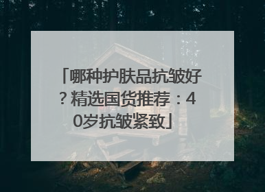 哪种护肤品抗皱好？精选国货推荐：40岁抗皱紧致