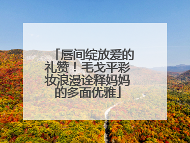 唇间绽放爱的礼赞！毛戈平彩妆浪漫诠释妈妈的多面优雅