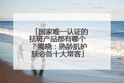 国家唯一认证的祛斑产品都有哪个？揭晓：熟龄肌护肤必备十大常客
