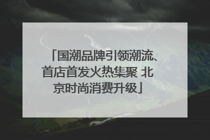国潮品牌引领潮流、首店首发火热集聚 北京时尚消费升级
