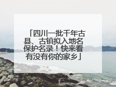 四川一批千年古县、古镇拟入地名保护名录！快来看有没有你的家乡