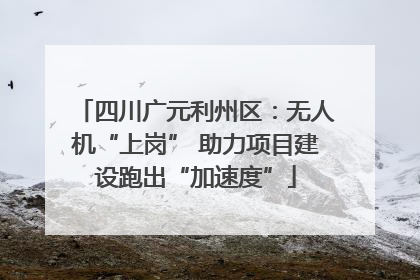 四川广元利州区：无人机“上岗” 助力项目建设跑出“加速度”