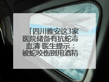 四川雅安这3家医院储备有抗蛇毒血清 医生提示：被蛇咬伤别用酒精冲洗伤口