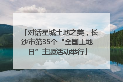 对话星城土地之美，长沙市第35个“全国土地日”主题活动举行