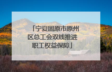 宁夏固原市原州区总工会双线推进职工权益保障