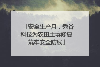 安全生产月，秀谷科技为农田土壤修复筑牢安全防线