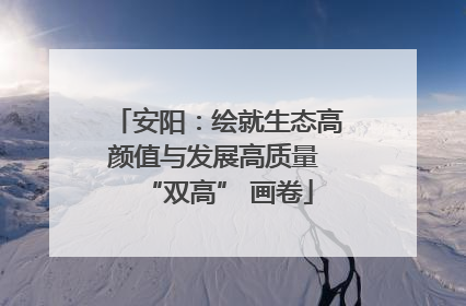 安阳：绘就生态高颜值与发展高质量 “双高” 画卷