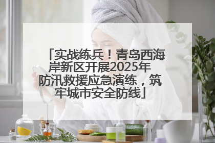 实战练兵！青岛西海岸新区开展2025年防汛救援应急演练，筑牢城市安全防线