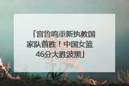 宫鲁鸣重新执教国家队首胜！中国女篮46分大胜波黑