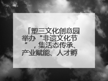 塑三文化创意园举办“非遗文化节”，集活态传承、产业赋能、人才孵化于一体