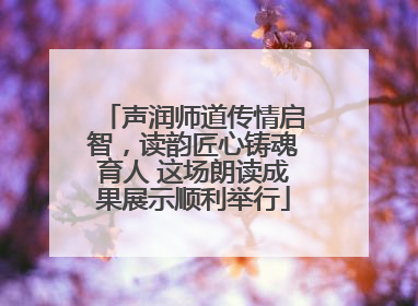 声润师道传情启智，读韵匠心铸魂育人 这场朗读成果展示顺利举行