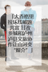 大香格里拉环线破题共富 甘孜乡城和泸州泸县文旅协作让山河变“媒介”