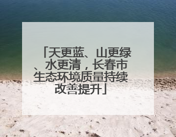 天更蓝、山更绿、水更清，长春市生态环境质量持续改善提升