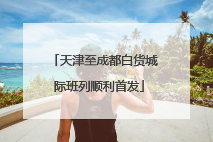 天津至成都白货城际班列顺利首发